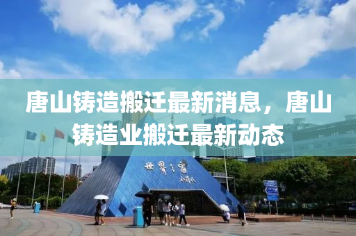 唐山鑄造搬遷最新消息，唐山鑄造業(yè)搬遷最新動(dòng)態(tài)