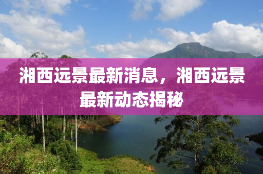 湘西遠(yuǎn)景最新消息，湘西遠(yuǎn)景最新動(dòng)態(tài)揭秘