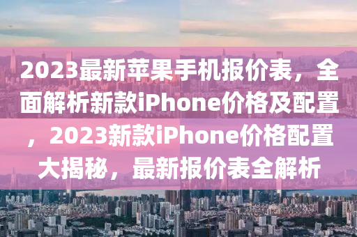 2023最新蘋(píng)果手機(jī)報(bào)價(jià)表，全面解析新款iPhone價(jià)格及配置，2023新款iPhone價(jià)格配置大揭秘，最新報(bào)價(jià)表全解析