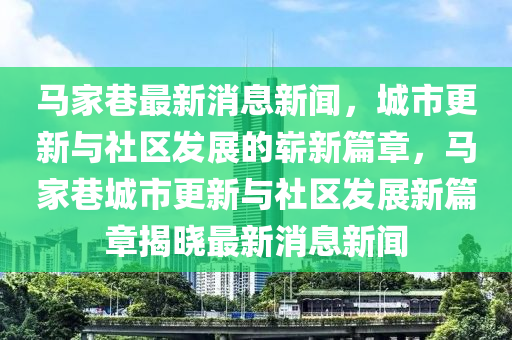 馬家巷最新消息新聞，城市更新與社區(qū)發(fā)展的嶄新篇章，馬家巷城市更新與社區(qū)發(fā)展新篇章揭曉最新消息新聞