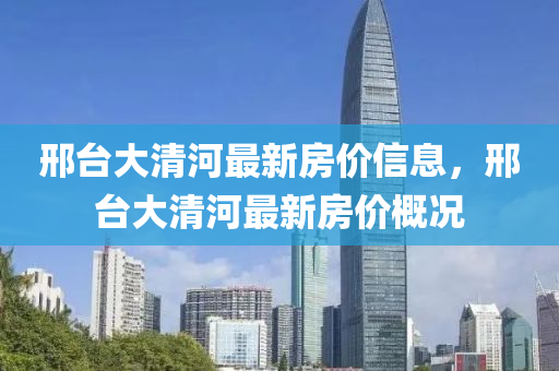 邢臺(tái)大清河最新房價(jià)信息，邢臺(tái)大清河最新房價(jià)概況