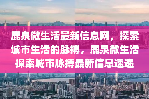 鹿泉微生活最新信息網(wǎng)，探索城市生活的脈搏，鹿泉微生活探索城市脈搏最新信息速遞