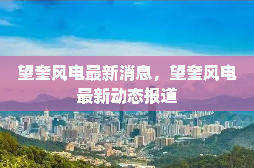 望奎風(fēng)電最新消息，望奎風(fēng)電最新動態(tài)報道