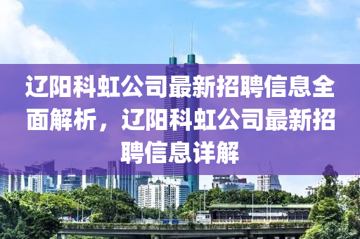 遼陽科虹公司最新招聘信息全面解析，遼陽科虹公司最新招聘信息詳解