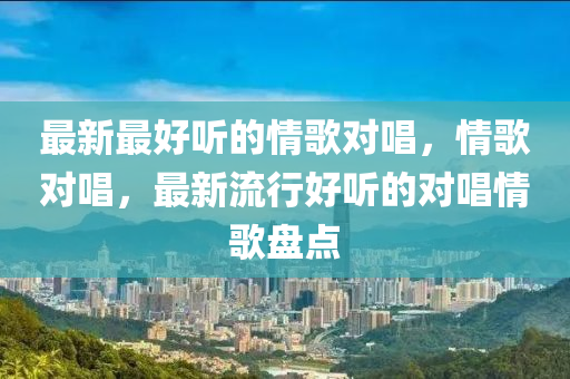 最新最好聽的情歌對唱，情歌對唱，最新流行好聽的對唱情歌盤點