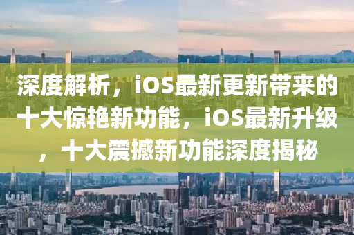 深度解析，iOS最新更新帶來的十大驚艷新功能，iOS最新升級，十大震撼新功能深度揭秘