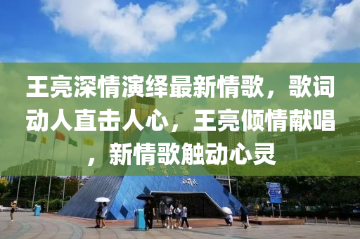 王亮深情演繹最新情歌，歌詞動人直擊人心，王亮傾情獻唱，新情歌觸動心靈
