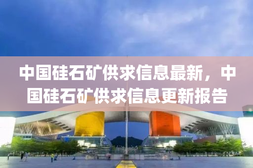 中國(guó)硅石礦供求信息最新，中國(guó)硅石礦供求信息更新報(bào)告