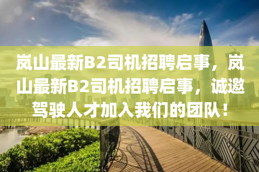 嵐山最新B2司機招聘啟事，嵐山最新B2司機招聘啟事，誠邀駕駛?cè)瞬偶尤胛覀兊膱F隊！