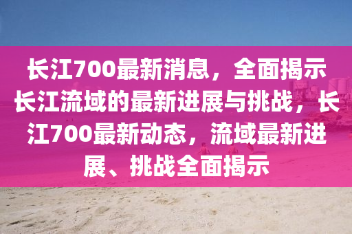 長江700最新消息，全面揭示長江流域的最新進(jìn)展與挑戰(zhàn)，長江700最新動(dòng)態(tài)，流域最新進(jìn)展、挑戰(zhàn)全面揭示