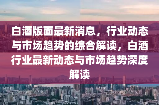 白酒版面最新消息，行業(yè)動(dòng)態(tài)與市場趨勢的綜合解讀，白酒行業(yè)最新動(dòng)態(tài)與市場趨勢深度解讀