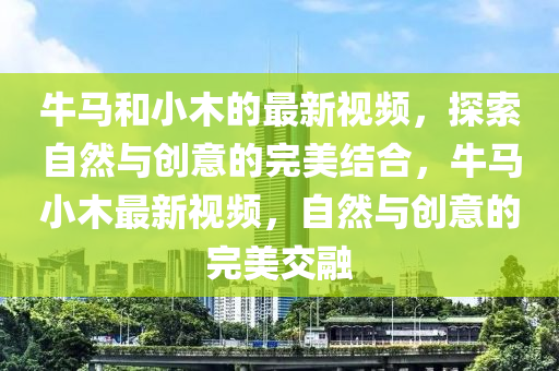牛馬和小木的最新視頻，探索自然與創(chuàng)意的完美結合，牛馬小木最新視頻，自然與創(chuàng)意的完美交融