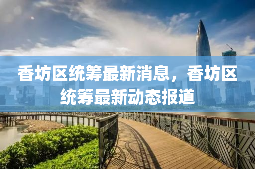 香坊區(qū)統(tǒng)籌最新消息，香坊區(qū)統(tǒng)籌最新動態(tài)報道液壓動力機械,元件制造