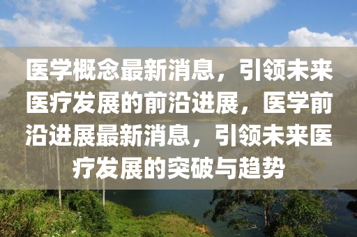 醫(yī)學(xué)概念最新消息，引領(lǐng)未來(lái)醫(yī)療發(fā)展的前沿進(jìn)展，醫(yī)學(xué)前沿進(jìn)展最新消息，引領(lǐng)未來(lái)醫(yī)療發(fā)展的突破與趨勢(shì)