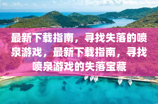 最新下載指南，尋找失落的噴泉游戲，最新下載指南，尋找噴泉游戲的失落寶藏液壓動力機(jī)械,元件制造