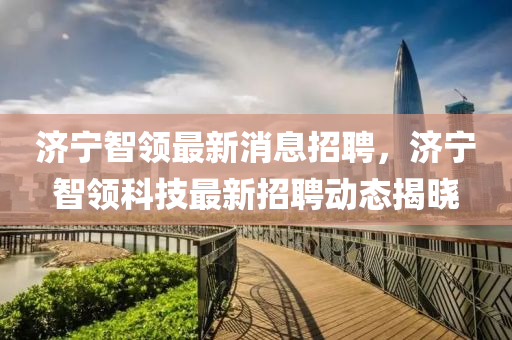 濟寧智領最新消息招聘，濟寧智領科技最新招聘動態(tài)揭曉