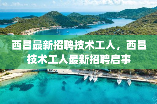 西昌最新招聘技術工人，西昌技術工人最新招聘啟事
