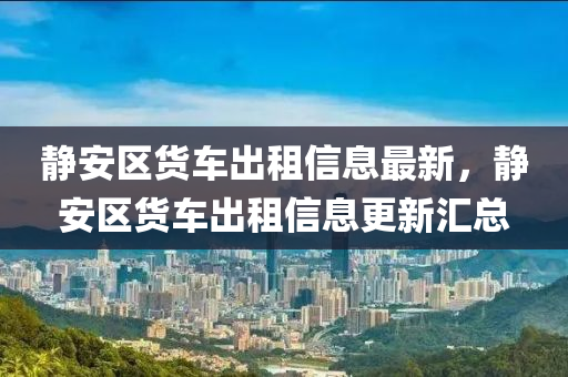 靜安區(qū)貨車出租信息最新，靜安區(qū)貨車出租信息更新匯總