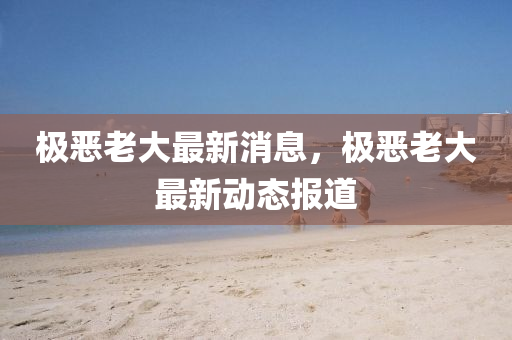 極惡老大最新消息，極惡老大最新動態(tài)報道