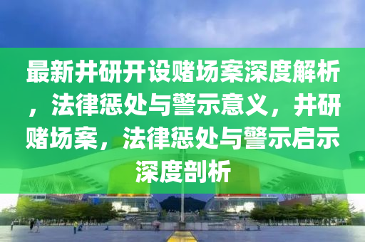 最新井研開設賭場案深度解析，法律懲處與警示意義，井研賭場案，法律懲處與警示啟示深度剖析