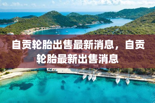 自貢輪胎出售最新消息，自貢輪胎最新出售消息