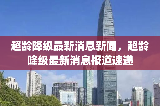 超齡降級(jí)最新消息新聞，超齡降級(jí)最新消息報(bào)道速遞