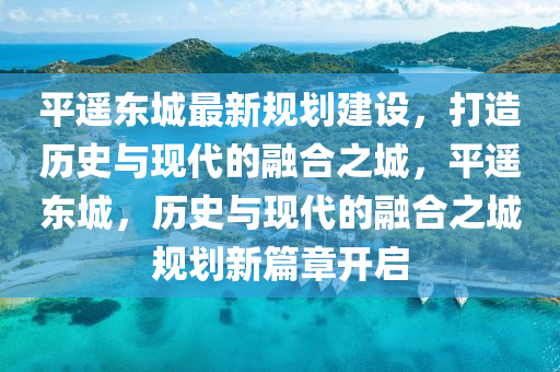 平遙東城最新規(guī)劃建設(shè)，打造歷史與現(xiàn)代的融合之城，平遙東城，歷史與現(xiàn)代的融合之城規(guī)劃新篇章開啟