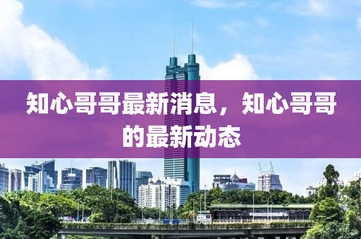 知心哥哥最新消息，知心哥哥的最新動(dòng)態(tài)