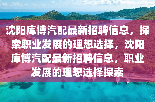 沈陽庫博汽配最新招聘信息，探索職業(yè)發(fā)展的理想選擇，沈陽庫博汽配最新招聘信息，職業(yè)發(fā)展的理想選擇探索