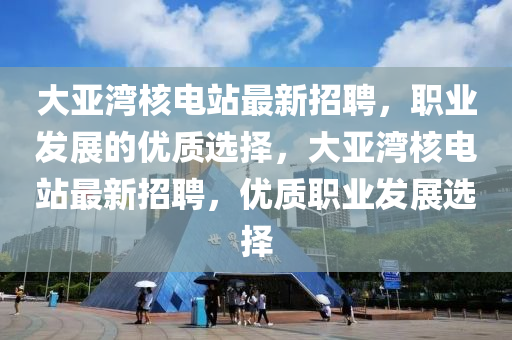 大亞灣核電站最新招聘，職業(yè)發(fā)展的優(yōu)質(zhì)選擇，大亞灣核電站最新招聘，優(yōu)質(zhì)職業(yè)發(fā)展選擇
