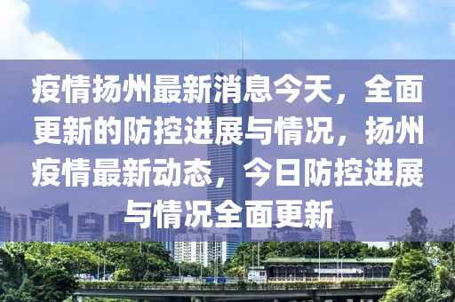 疫情揚州最新消息今天，全面更新的防控進展與情況，揚州疫情最新動態(tài)，今日防控進展與情況全面更新