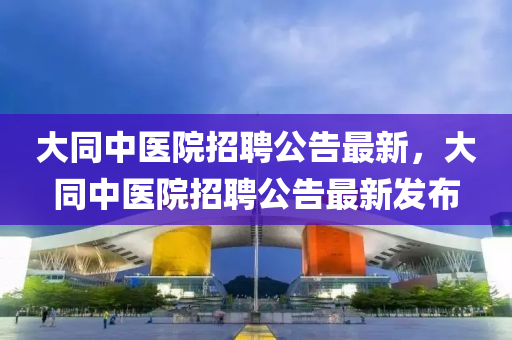 大同中醫(yī)院招聘公告最新，大同中醫(yī)院招聘公告最新發(fā)布