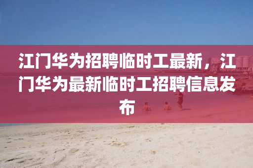 江門華為招聘臨時工最新，江門華為最新臨時工招聘信息發(fā)布