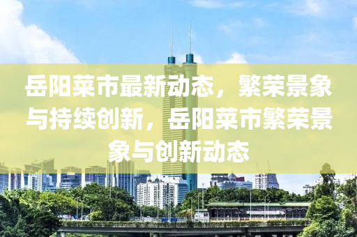 岳陽菜市最新動態(tài)，繁榮景象與持續(xù)創(chuàng)新，岳陽菜市繁榮景象與創(chuàng)新動態(tài)
