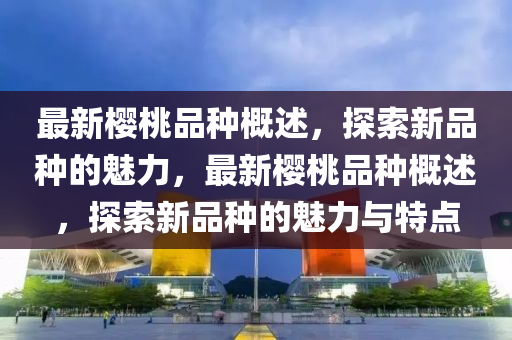 最新櫻桃品種概述，探索新品種的魅力，最新櫻桃品種概述，探索新品種的魅力與特點