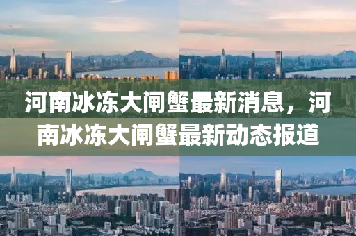 河南冰凍大閘蟹最新消息，河南冰凍大閘蟹最新動態(tài)報道