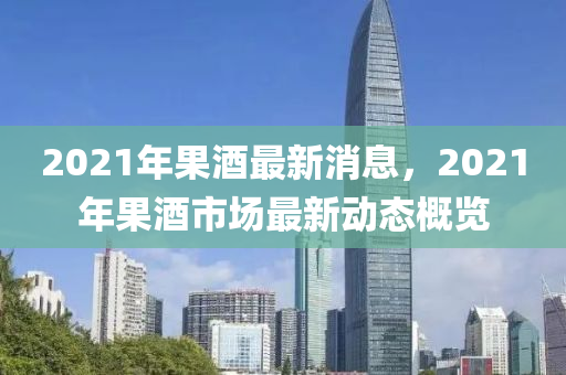 2021年果酒最新消息，2021年果酒市場(chǎng)最新動(dòng)態(tài)概覽