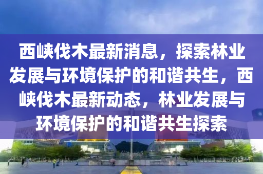 西峽伐木最新消息，探索林業(yè)發(fā)展與環(huán)境保護(hù)的和諧共生，西峽伐木最新動(dòng)態(tài)，林業(yè)發(fā)展與環(huán)境保護(hù)的和諧共生探索