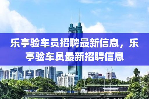 樂亭驗(yàn)車員招聘最新信息，樂亭驗(yàn)車員最新招聘信息