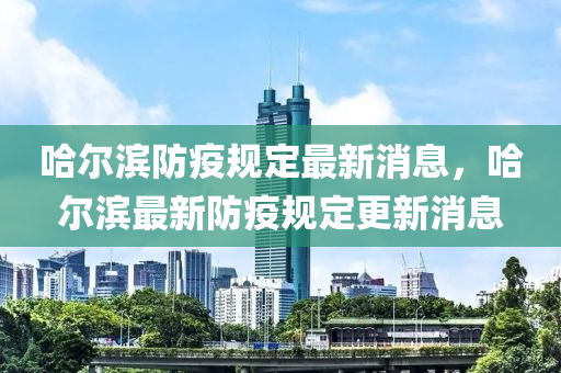 哈爾濱防疫規(guī)定最新消息，哈爾濱最新防疫規(guī)定更新消息液壓動(dòng)力機(jī)械,元件制造