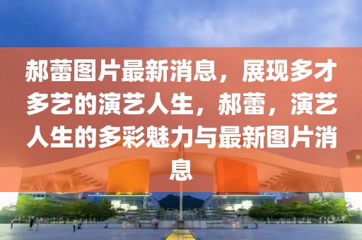 郝蕾圖片最新消息，展現(xiàn)多才多藝的演藝人生，液壓動(dòng)力機(jī)械,元件制造郝蕾，演藝人生的多彩魅力與最新圖片消息