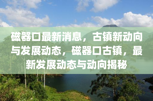 磁器口最新消息，古鎮(zhèn)新動(dòng)向與發(fā)展動(dòng)態(tài)，磁器口古鎮(zhèn)，最新發(fā)展動(dòng)態(tài)與動(dòng)向揭秘液壓動(dòng)力機(jī)械,元件制造
