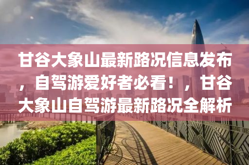 甘谷大象山最新路況信息發(fā)布，自駕游愛好者必看！，甘谷大象山自駕游最新路況全解析液壓動力機械,元件制造