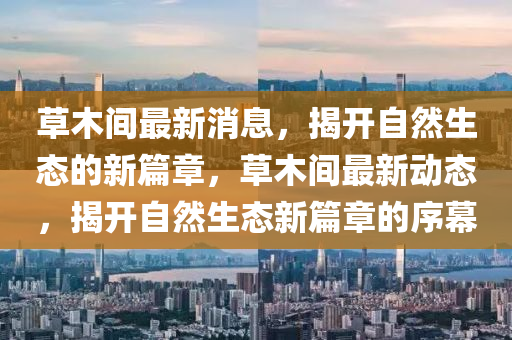 草木間最新消息，揭開自然生態(tài)的新篇章，草木間最新動態(tài)，揭開自然生態(tài)新篇章的序幕