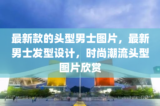 最新款的頭型男士圖片，最新男士發(fā)型設(shè)計，時尚潮流頭型圖片欣賞