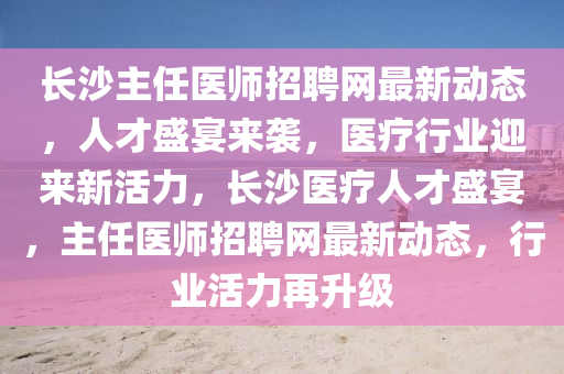 長沙主任醫(yī)師招聘網(wǎng)最新動態(tài)，人才盛宴來襲，醫(yī)療行業(yè)迎來新活力，長沙醫(yī)療人才盛宴，主任醫(yī)師招聘網(wǎng)最新動態(tài)，行業(yè)活力再升級