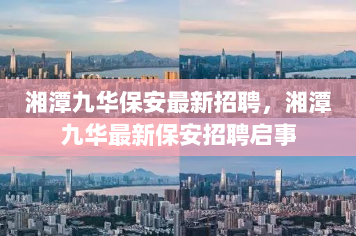 湘潭九華保安最新招聘，湘潭九華最新保安招聘啟事