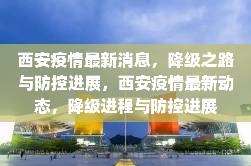 西安疫情最新消息，降級(jí)之路與防控進(jìn)展，西安疫情最新動(dòng)態(tài)，降級(jí)進(jìn)程與防控進(jìn)展