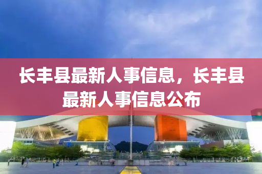 長(zhǎng)豐縣最新人事信息，長(zhǎng)豐縣最新人事信息公布