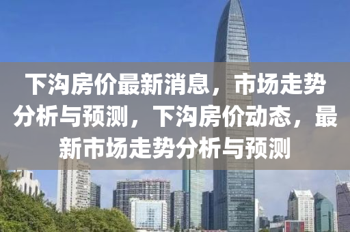 下溝房?jī)r(jià)最新消息，市場(chǎng)走勢(shì)分析與預(yù)測(cè)，下溝房?jī)r(jià)動(dòng)態(tài)，最新市場(chǎng)走勢(shì)分析與預(yù)測(cè)